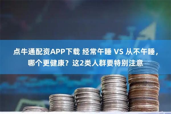 点牛通配资APP下载 经常午睡 VS 从不午睡，哪个更健康？这2类人群要特别注意