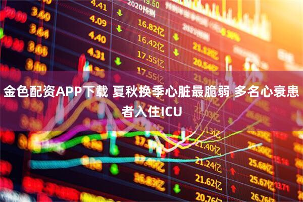 金色配资APP下载 夏秋换季心脏最脆弱 多名心衰患者入住ICU