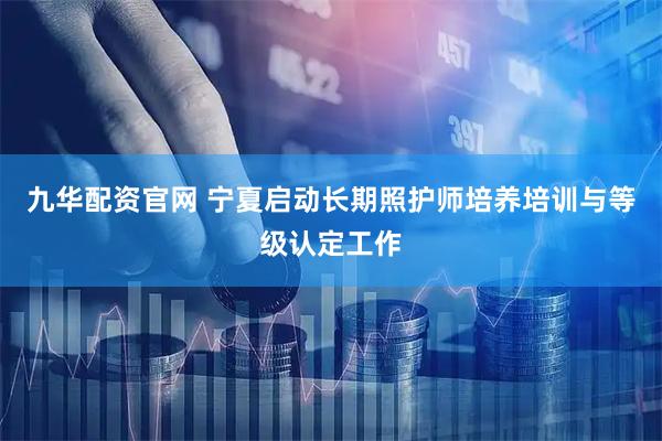 九华配资官网 宁夏启动长期照护师培养培训与等级认定工作