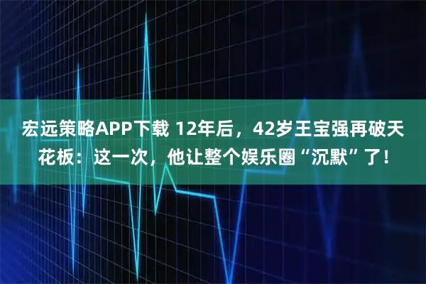 宏远策略APP下载 12年后，42岁王宝强再破天花板：这一次，他让整个娱乐圈“沉默”了！