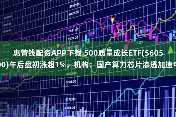 惠管钱配资APP下载 500质量成长ETF(560500)午后盘初涨超1%，机构：国产算力芯片渗透加速中