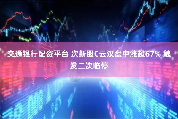 交通银行配资平台 次新股C云汉盘中涨超67% 触发二次临停