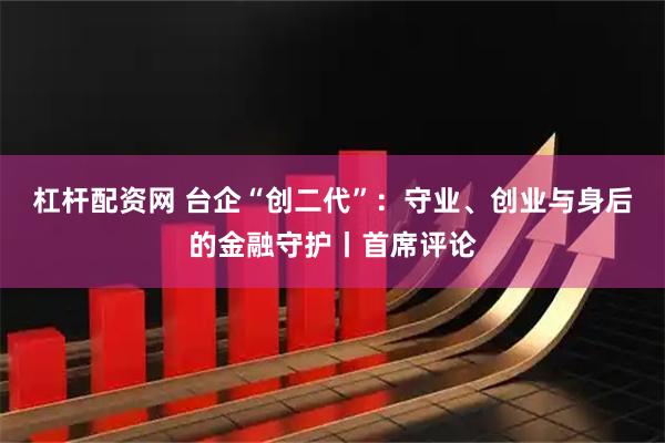 杠杆配资网 台企“创二代”：守业、创业与身后的金融守护丨首席评论
