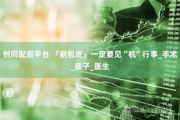 创同配资平台 『割包皮』一定要见“机”行事_手术_孩子_医生