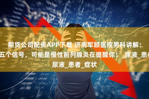 期货公司配资APP下载 济南军颐医院男科讲解：注意这五个信号，可能是慢性前列腺炎在提醒你！_尿液_患者_症状