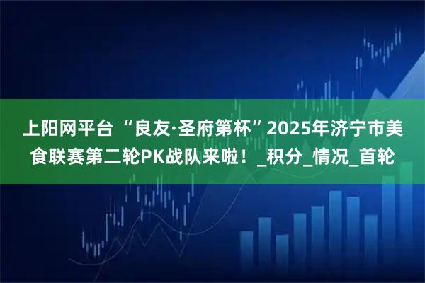 上阳网平台 “良友·圣府第杯”2025年济宁市美食联赛第二轮PK战队来啦！_积分_情况_首轮