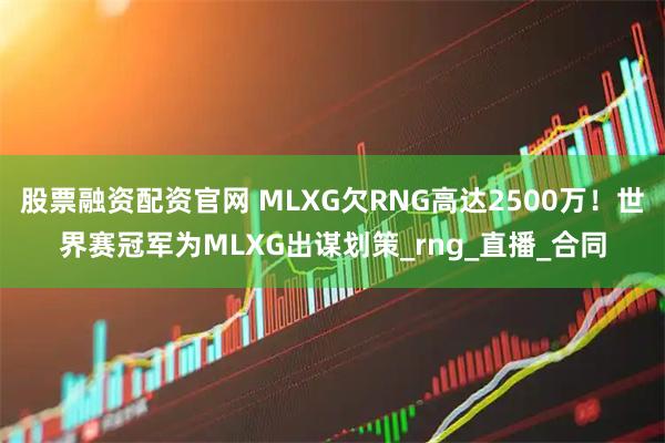 股票融资配资官网 MLXG欠RNG高达2500万！世界赛冠军为MLXG出谋划策_rng_直播_合同