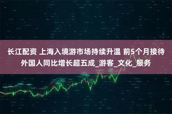 长江配资 上海入境游市场持续升温 前5个月接待外国人同比增长超五成_游客_文化_服务