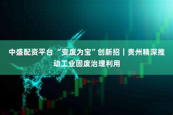 中盛配资平台 “变废为宝”创新招｜贵州精深推动工业固废治理利用