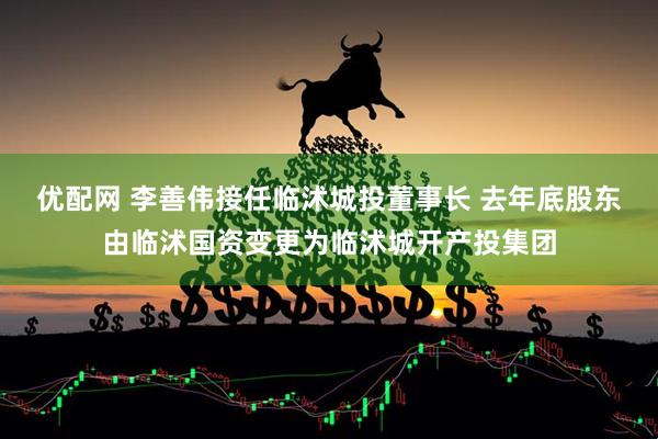 优配网 李善伟接任临沭城投董事长 去年底股东由临沭国资变更为临沭城开产投集团