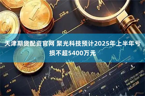 天津期货配资官网 聚光科技预计2025年上半年亏损不超5400万元