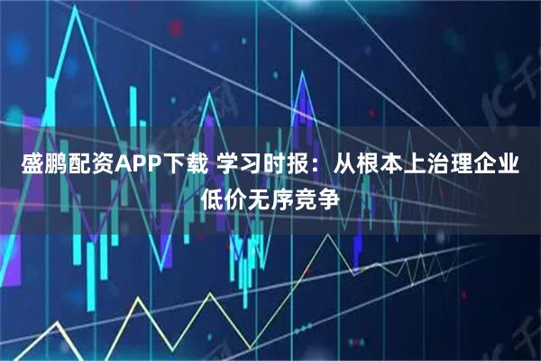 盛鹏配资APP下载 学习时报：从根本上治理企业低价无序竞争