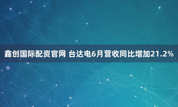 鑫创国际配资官网 台达电6月营收同比增加21.2%
