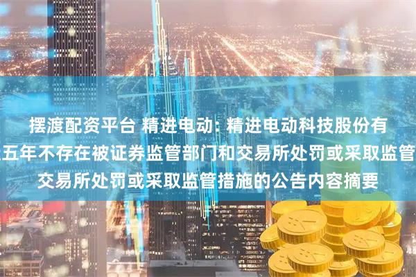 摆渡配资平台 精进电动: 精进电动科技股份有限公司关于公司最近五年不存在被证券监管部门和交易所处罚或采取监管措施的公告内容摘要