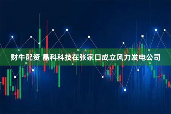 财牛配资 晶科科技在张家口成立风力发电公司