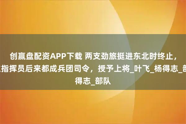 创赢盘配资APP下载 两支劲旅挺进东北时终止，2位指挥员后来都成兵团司令，授予上将_叶飞_杨得志_部队
