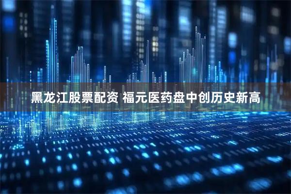 黑龙江股票配资 福元医药盘中创历史新高