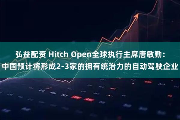 弘益配资 Hitch Open全球执行主席唐敏勤：中国预计将形成2-3家的拥有统治力的自动驾驶企业