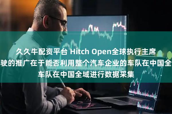 久久牛配资平台 Hitch Open全球执行主席唐敏勤：自动驾驶的推广在于能否利用整个汽车企业的车队在中国全域进行数据采集