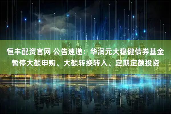 恒丰配资官网 公告速递：华润元大稳健债券基金暂停大额申购、大额转换转入、定期定额投资