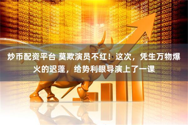炒币配资平台 莫欺演员不红！这次，凭生万物爆火的迟蓬，给势利眼导演上了一课