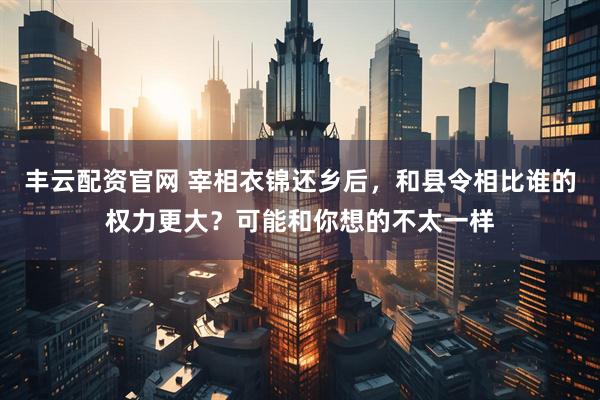 丰云配资官网 宰相衣锦还乡后，和县令相比谁的权力更大？可能和你想的不太一样