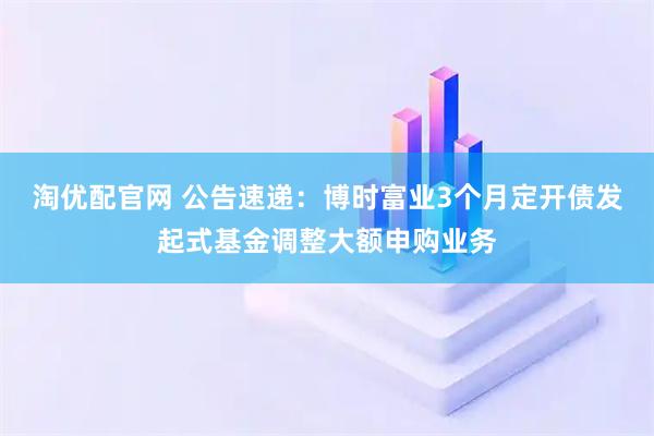 淘优配官网 公告速递：博时富业3个月定开债发起式基金调整大额申购业务