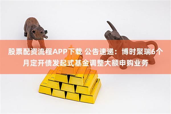 股票配资流程APP下载 公告速递：博时聚瑞6个月定开债发起式基金调整大额申购业务