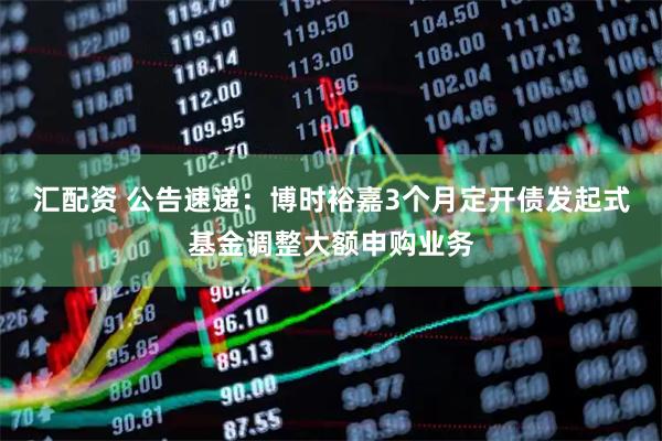 汇配资 公告速递：博时裕嘉3个月定开债发起式基金调整大额申购业务