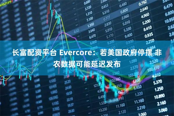 长富配资平台 Evercore：若美国政府停摆 非农数据可能延迟发布