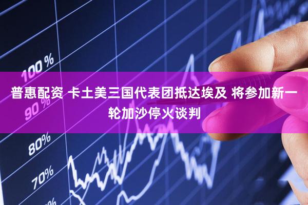 普惠配资 卡土美三国代表团抵达埃及 将参加新一轮加沙停火谈判