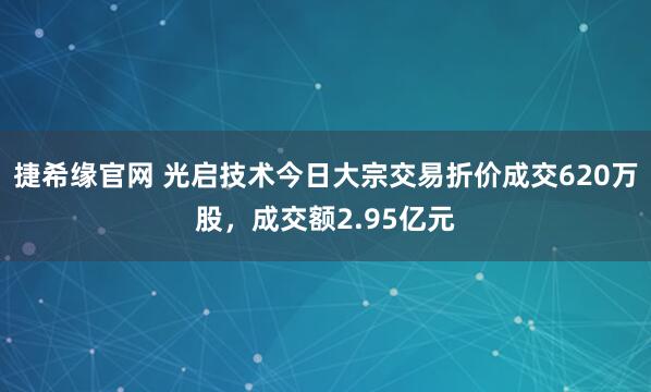 捷希缘官网 光启技术今日大宗交易折价成交620万股，成交额2.95亿元