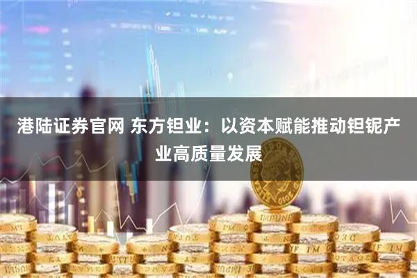 港陆证券官网 东方钽业：以资本赋能推动钽铌产业高质量发展