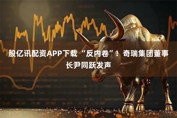 股亿讯配资APP下载 “反内卷”！奇瑞集团董事长尹同跃发声