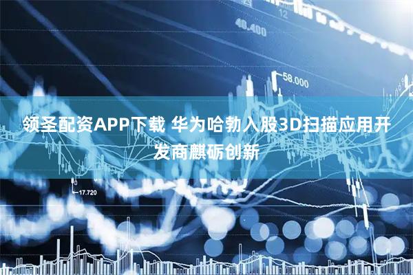 领圣配资APP下载 华为哈勃入股3D扫描应用开发商麒砺创新