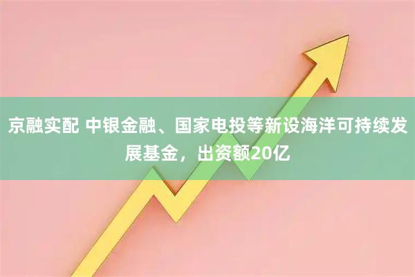京融实配 中银金融、国家电投等新设海洋可持续发展基金，出资额20亿