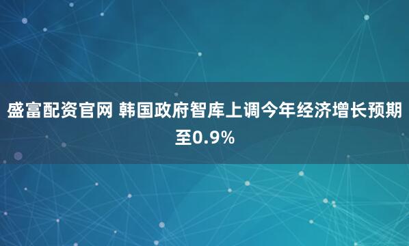 盛富配资官网 韩国政府智库上调今年经济增长预期至0.9%