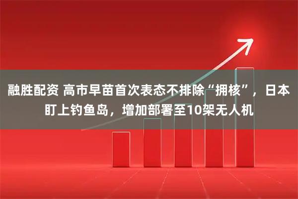 融胜配资 高市早苗首次表态不排除“拥核”，日本盯上钓鱼岛，增加部署至10架无人机