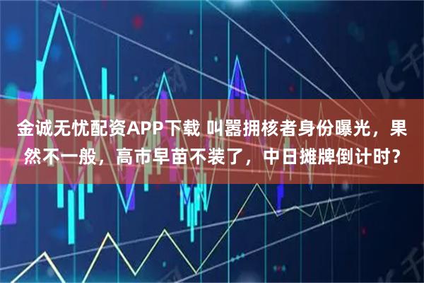 金诚无忧配资APP下载 叫嚣拥核者身份曝光，果然不一般，高市早苗不装了，中日摊牌倒计时？