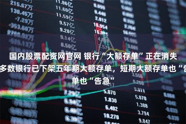 国内股票配资网官网 银行“大额存单”正在消失？大多数银行已下架五年期大额存单，短期大额存单也“告急”