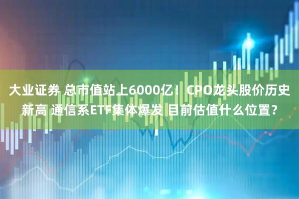 大业证券 总市值站上6000亿！CPO龙头股价历史新高 通信系ETF集体爆发 目前估值什么位置？
