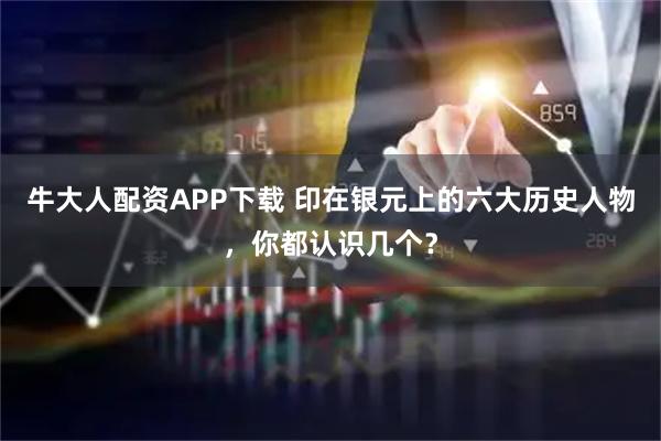 牛大人配资APP下载 印在银元上的六大历史人物，你都认识几个？