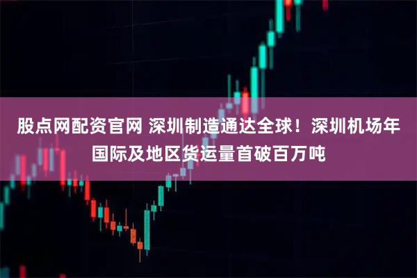 股点网配资官网 深圳制造通达全球！深圳机场年国际及地区货运量首破百万吨