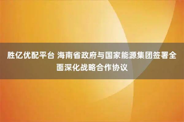 胜亿优配平台 海南省政府与国家能源集团签署全面深化战略合作协议