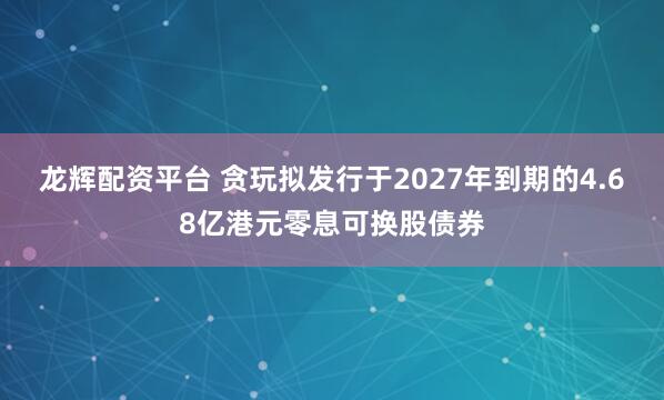 龙辉配资平台 贪玩拟发行于2027年到期的4.68亿港元零息可换股债券