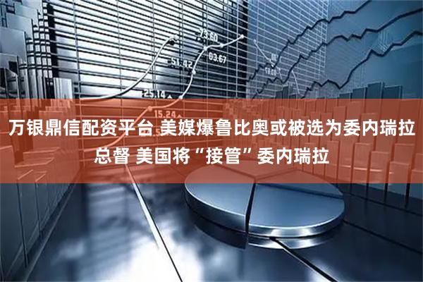 万银鼎信配资平台 美媒爆鲁比奥或被选为委内瑞拉总督 美国将“接管”委内瑞拉