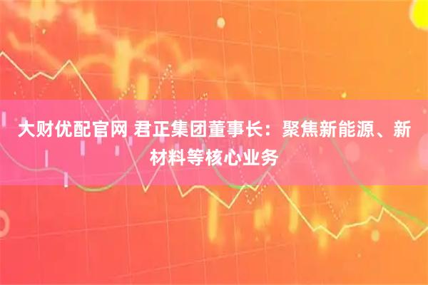 大财优配官网 君正集团董事长：聚焦新能源、新材料等核心业务