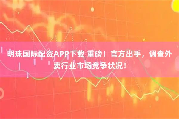 明珠国际配资APP下载 重磅！官方出手，调查外卖行业市场竞争状况！