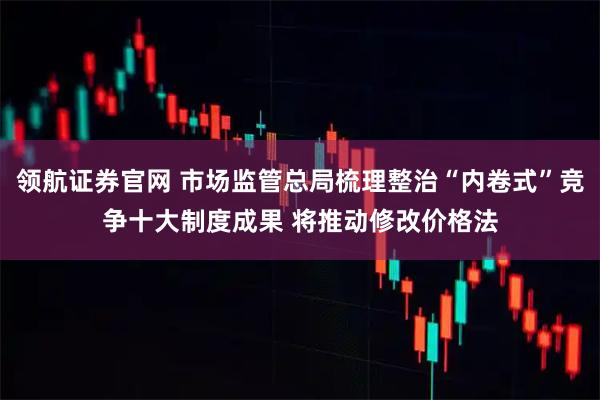 领航证券官网 市场监管总局梳理整治“内卷式”竞争十大制度成果 将推动修改价格法