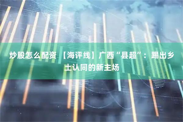 炒股怎么配资 【海评线】广西“县超”：踢出乡土认同的新主场
